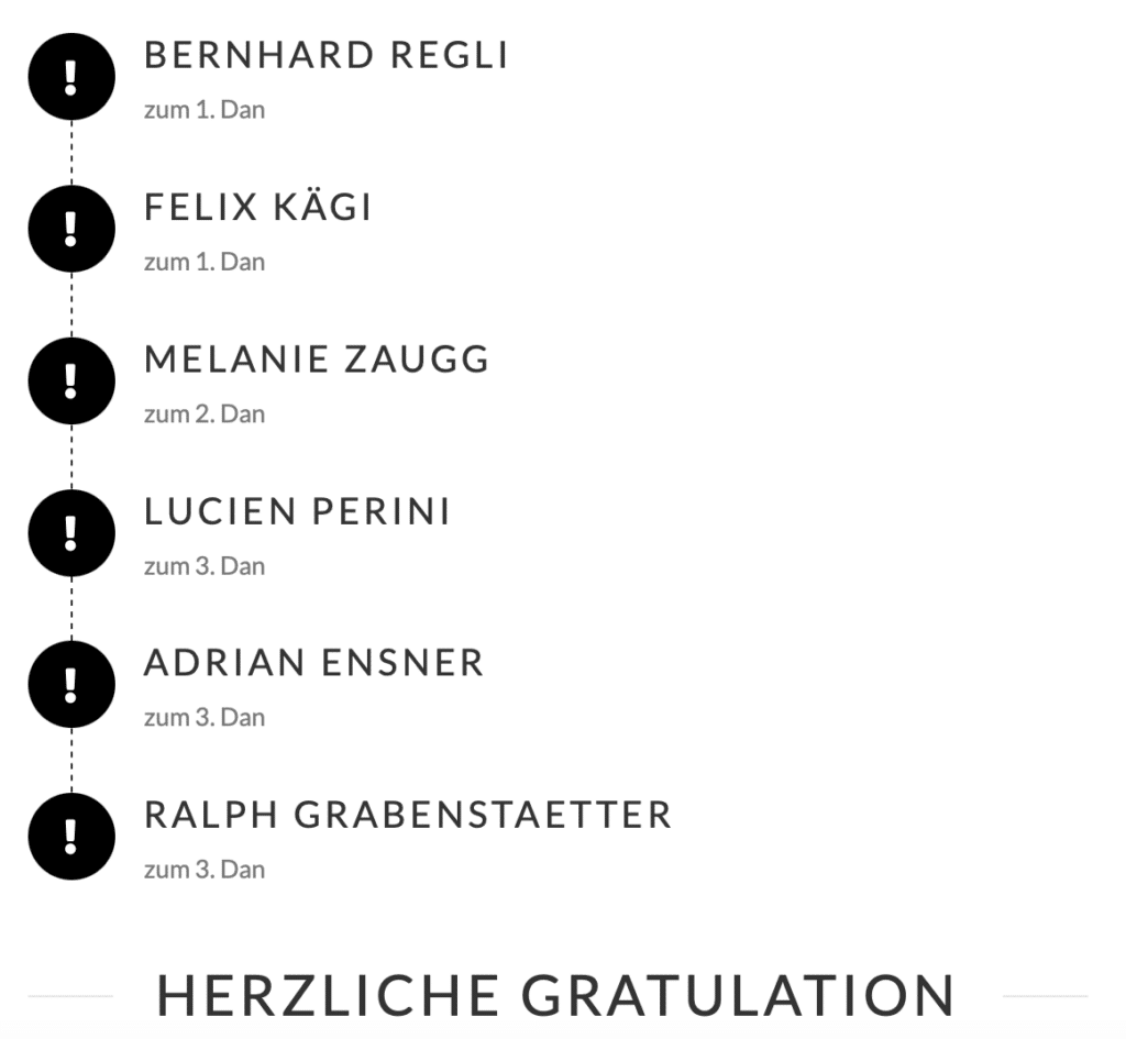 BERNHARD REGLI
zum 1. Dan
FELIX KÄGI
zum 1. Dan
MELANIE ZAUGG
zum 2. Dan
LUCIEN PERINI
zum 3. Dan
ADRIAN ENSNER
zum 3. Dan
RALPH GRABENSTAETTER
zum 3. Dan